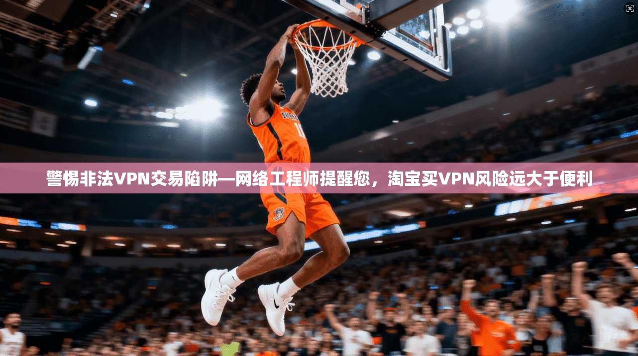 警惕非法VPN交易陷阱—网络工程师提醒您，淘宝买VPN风险远大于便利