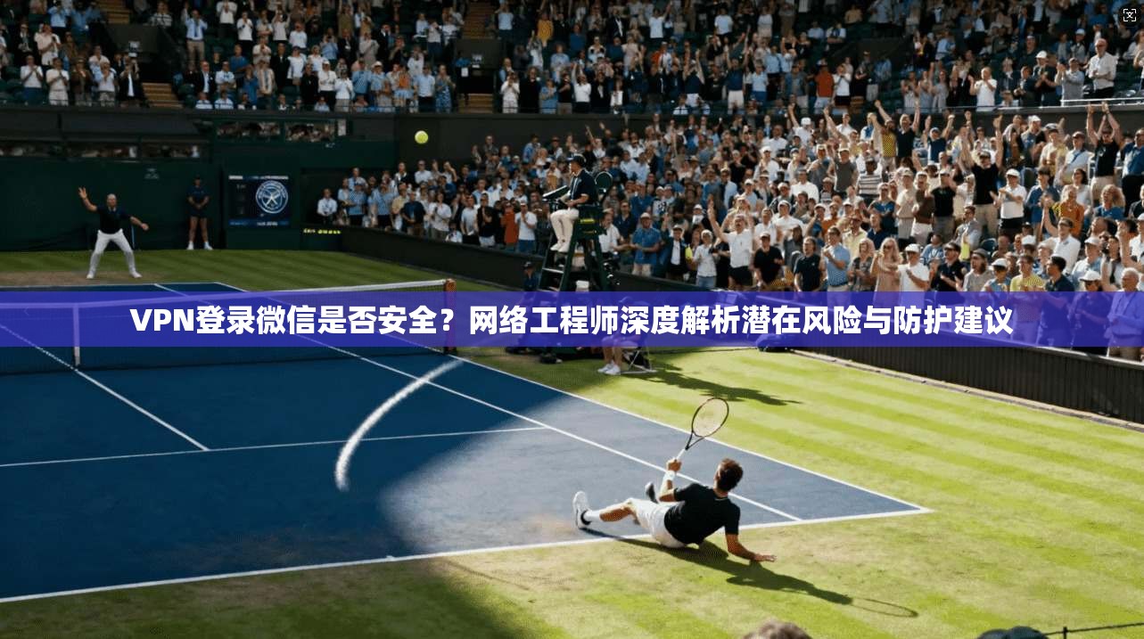 VPN登录微信是否安全？网络工程师深度解析潜在风险与防护建议