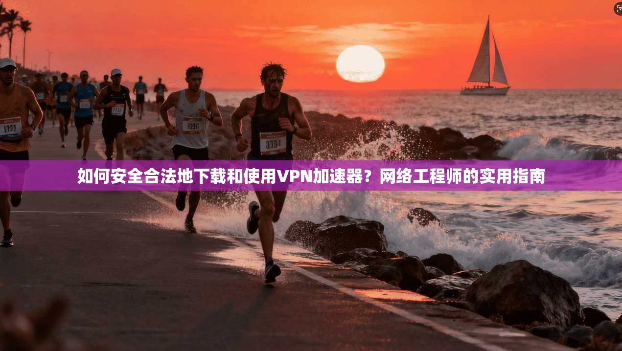 如何安全合法地下载和使用VPN加速器?网络工程师的实用指南