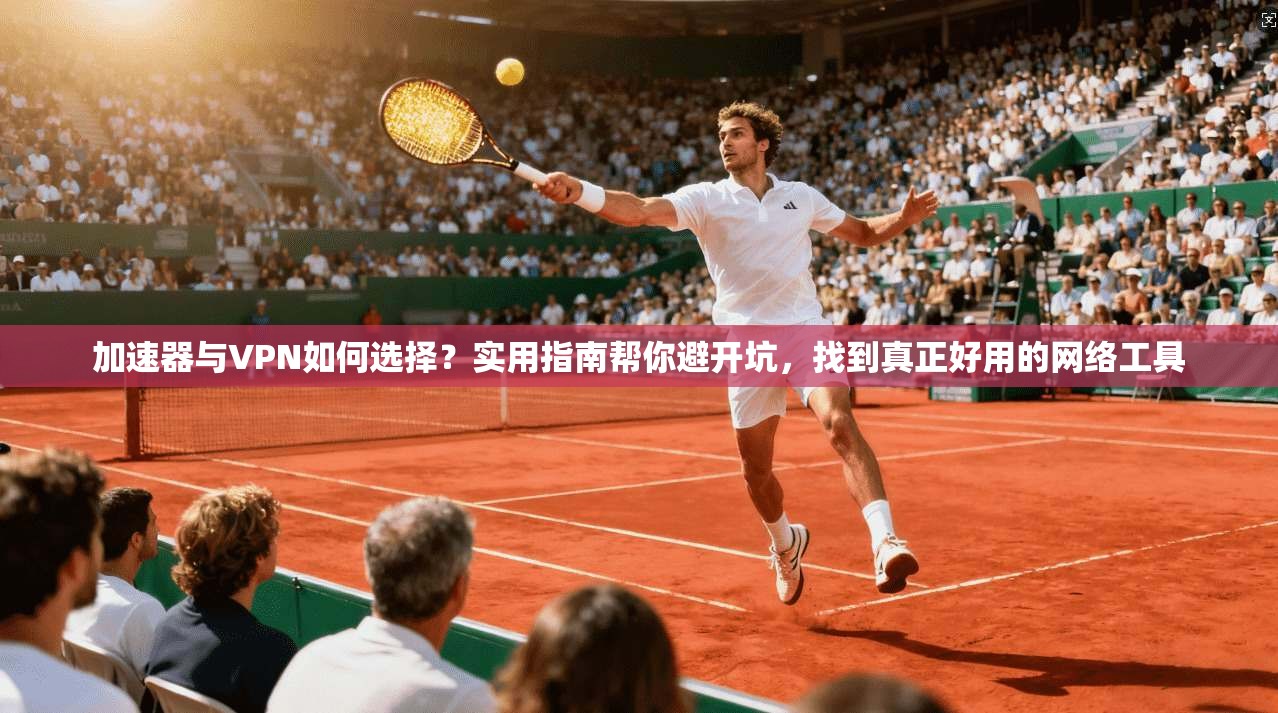 加速器与VPN如何选择？实用指南帮你避开坑，找到真正好用的网络工具