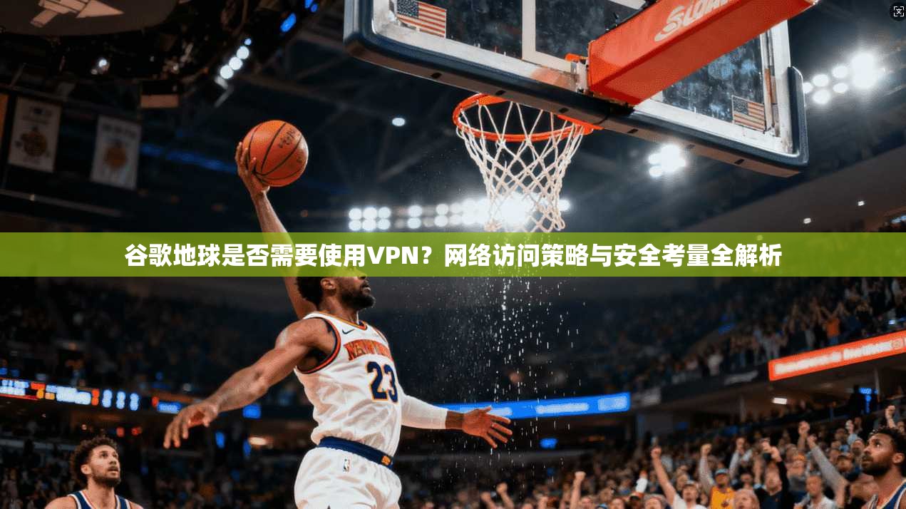 谷歌地球是否需要使用VPN？网络访问策略与安全考量全解析