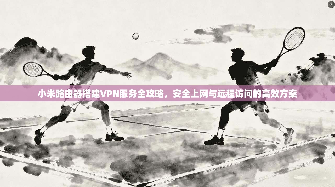 小米路由器搭建VPN服务全攻略,安全上网与远程访问的高效方案