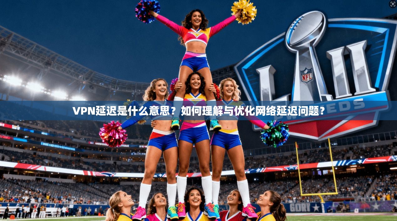 VPN延迟是什么意思?如何理解与优化网络延迟问题?