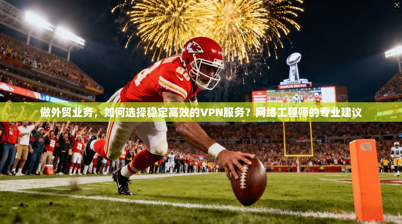 做外贸业务,如何选择稳定高效的VPN服务?网络工程师的专业建议