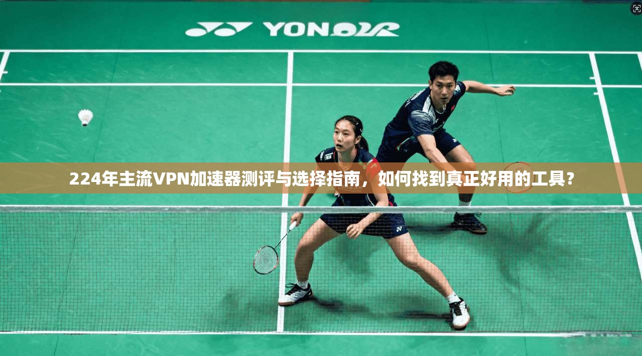 224年主流VPN加速器测评与选择指南，如何找到真正好用的工具？