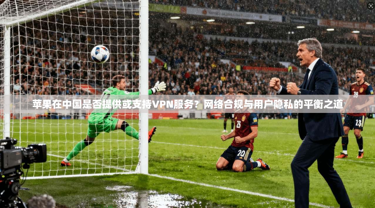 苹果在中国是否提供或支持VPN服务？网络合规与用户隐私的平衡之道