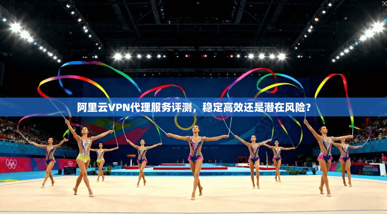 阿里云VPN代理服务评测,稳定高效还是潜在风险?