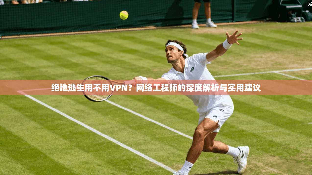 绝地逃生用不用VPN？网络工程师的深度解析与实用建议