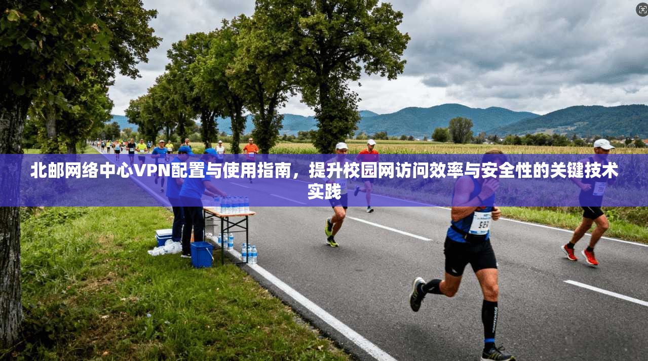 北邮网络中心VPN配置与使用指南，提升校园网访问效率与安全性的关键技术实践