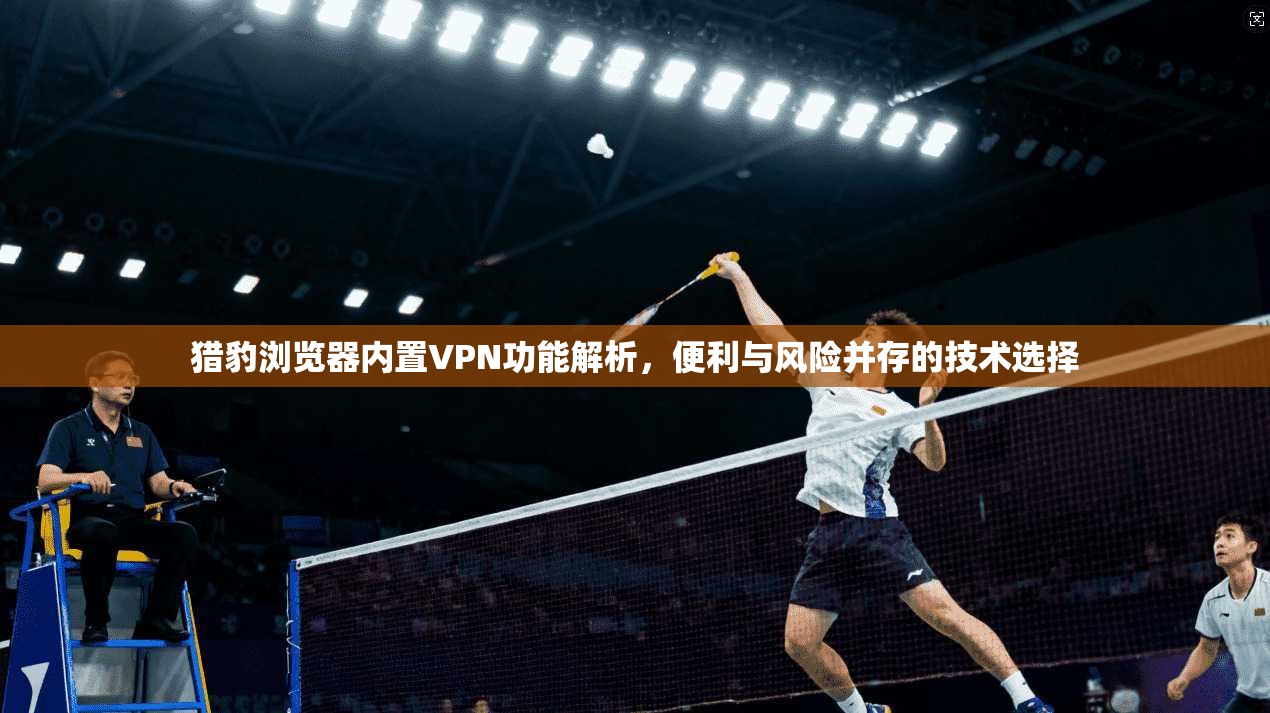 猎豹浏览器内置VPN功能解析,便利与风险并存的技术选择