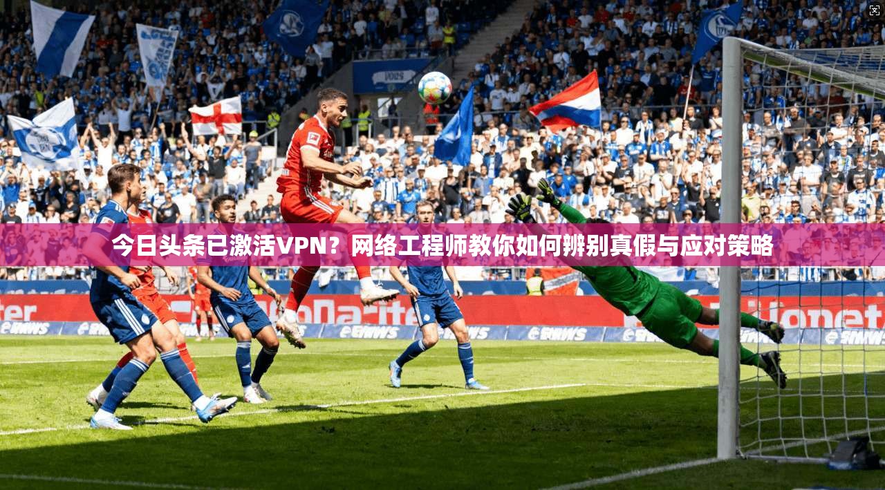 今日头条已激活VPN？网络工程师教你如何辨别真假与应对策略