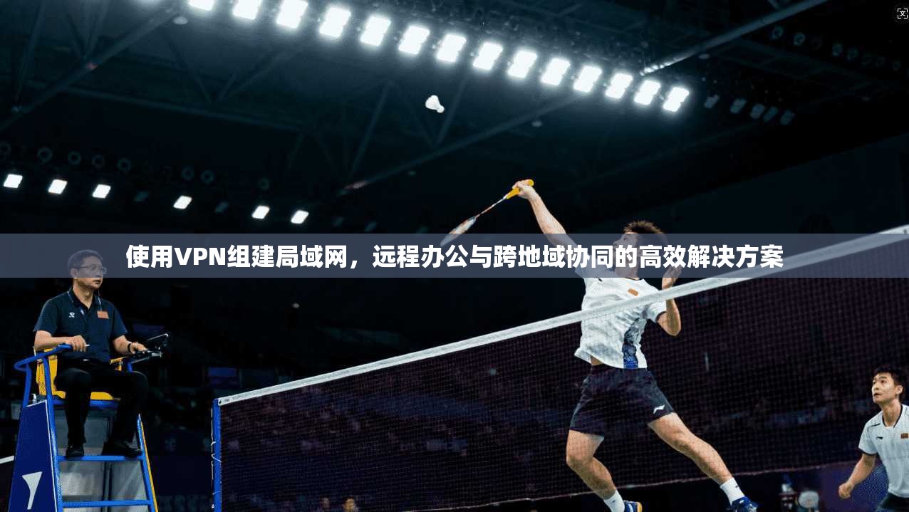 使用VPN组建局域网,远程办公与跨地域协同的高效解决方案