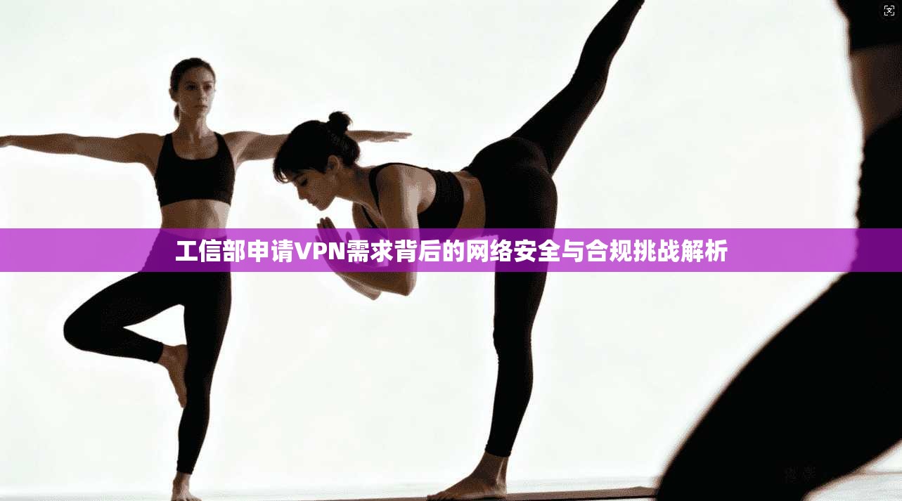 工信部申请VPN需求背后的网络安全与合规挑战解析