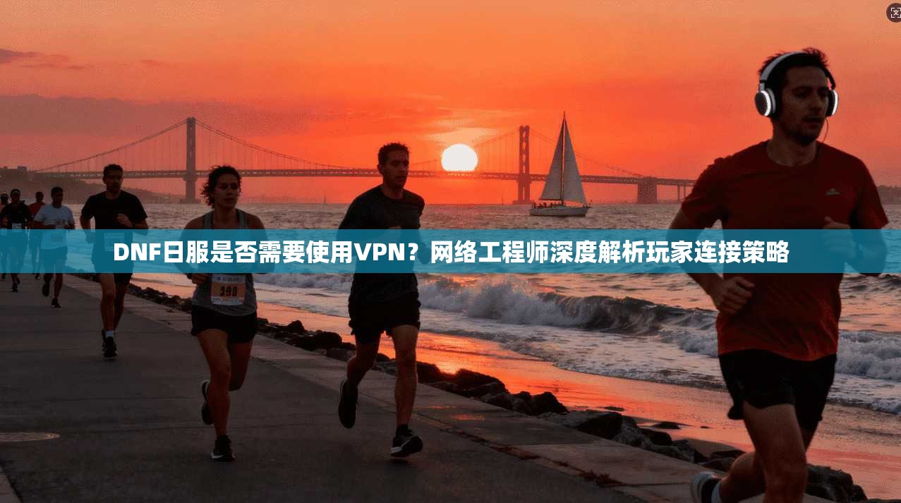 DNF日服是否需要使用VPN?网络工程师深度解析玩家连接策略