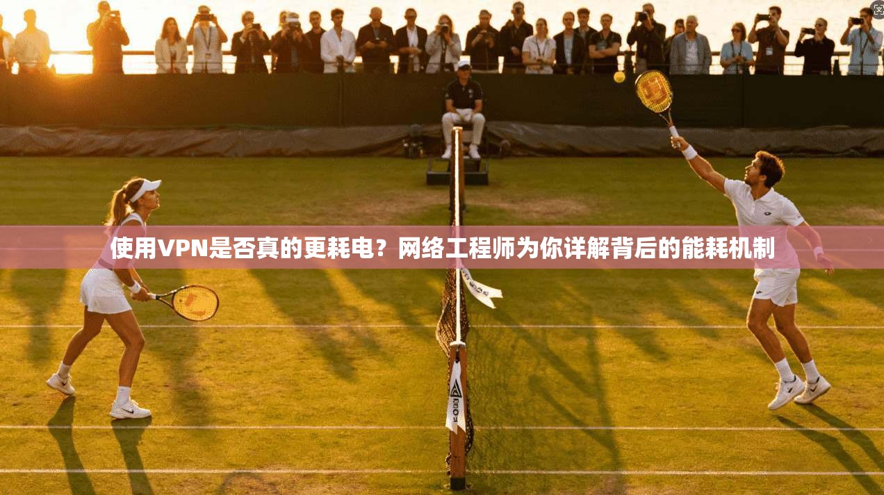 使用VPN是否真的更耗电？网络工程师为你详解背后的能耗机制