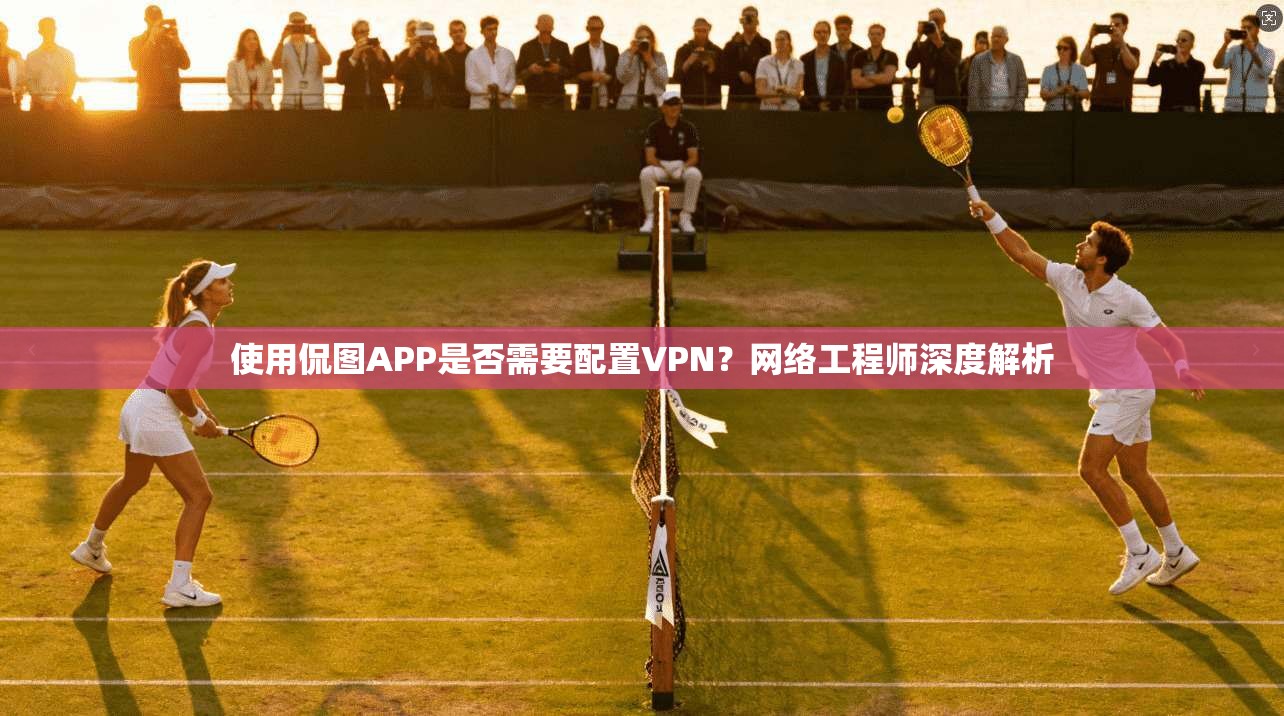 使用侃图APP是否需要配置VPN？网络工程师深度解析