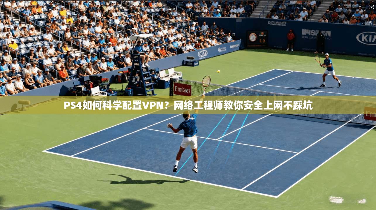 PS4如何科学配置VPN？网络工程师教你安全上网不踩坑