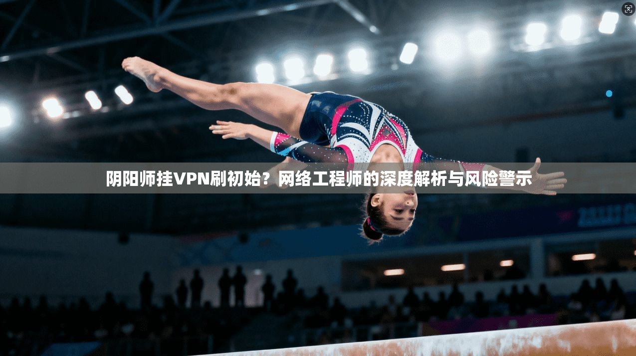 阴阳师挂VPN刷初始？网络工程师的深度解析与风险警示