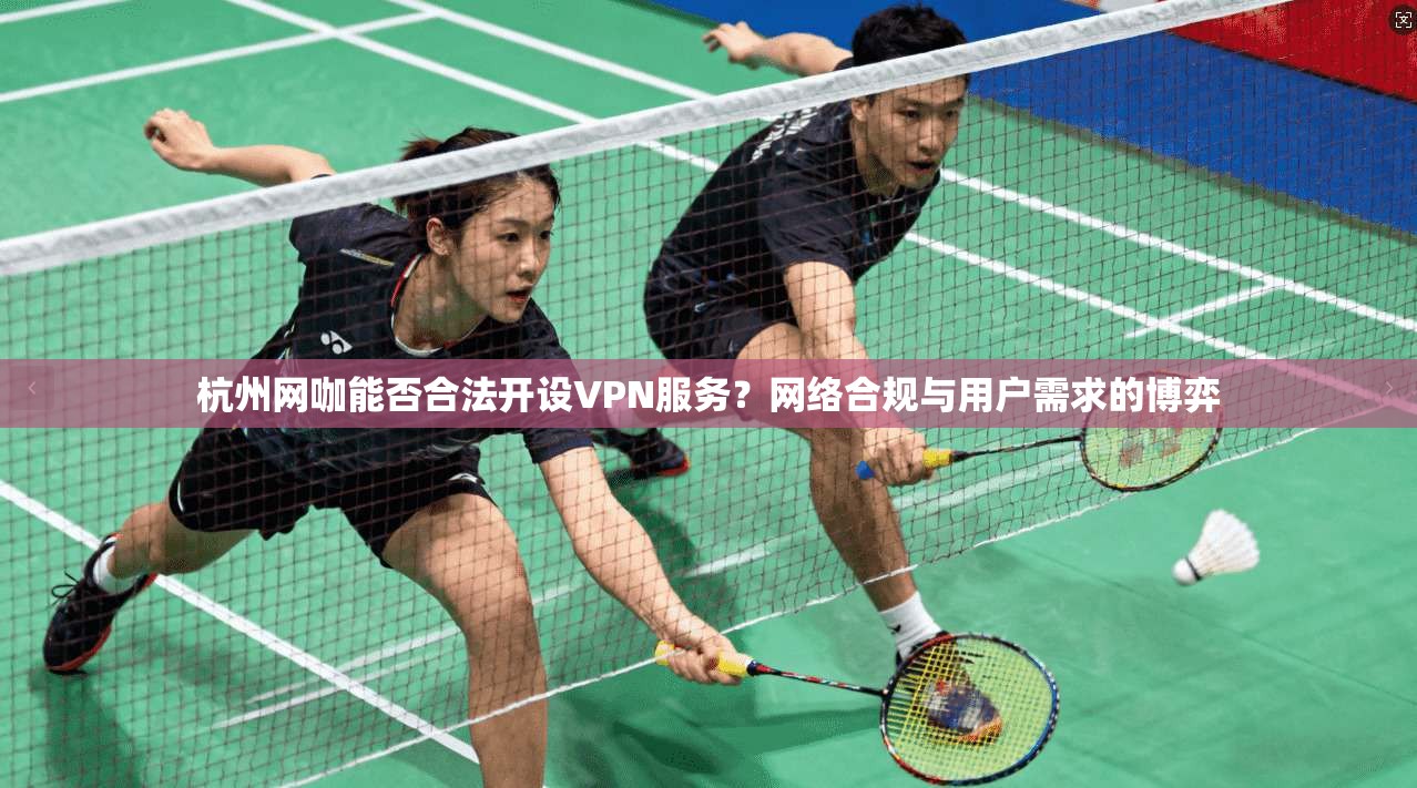 杭州网咖能否合法开设VPN服务?网络合规与用户需求的博弈