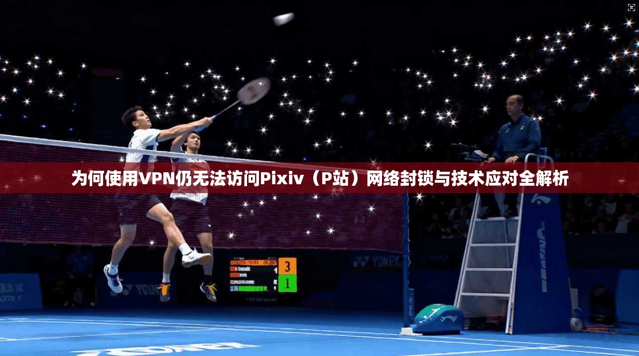 为何使用VPN仍无法访问Pixiv（P站）网络封锁与技术应对全解析