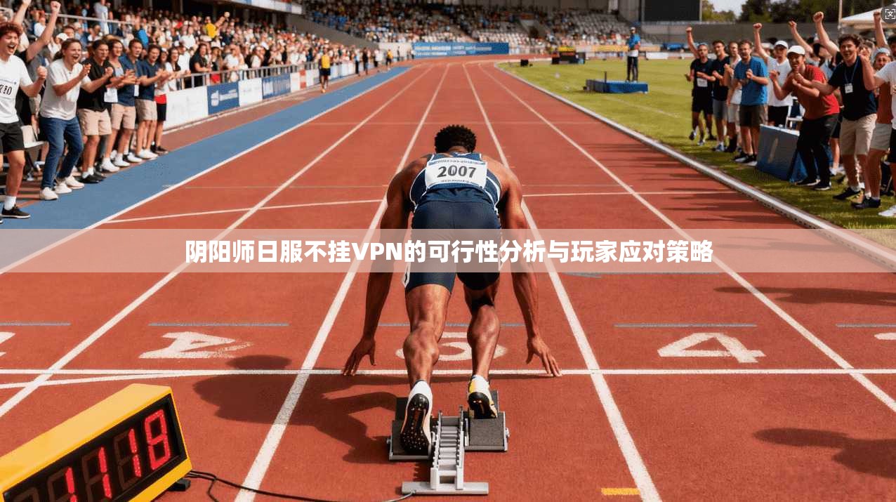 阴阳师日服不挂VPN的可行性分析与玩家应对策略