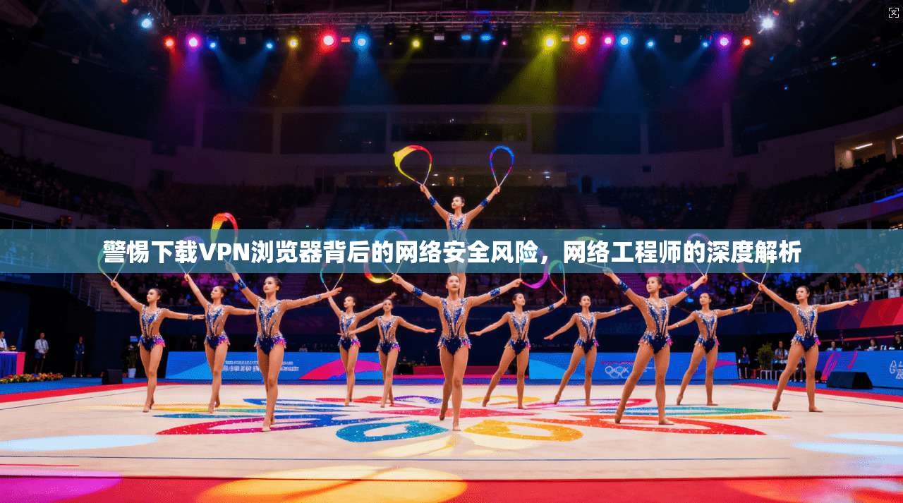 警惕下载VPN浏览器背后的网络安全风险,网络工程师的深度解析