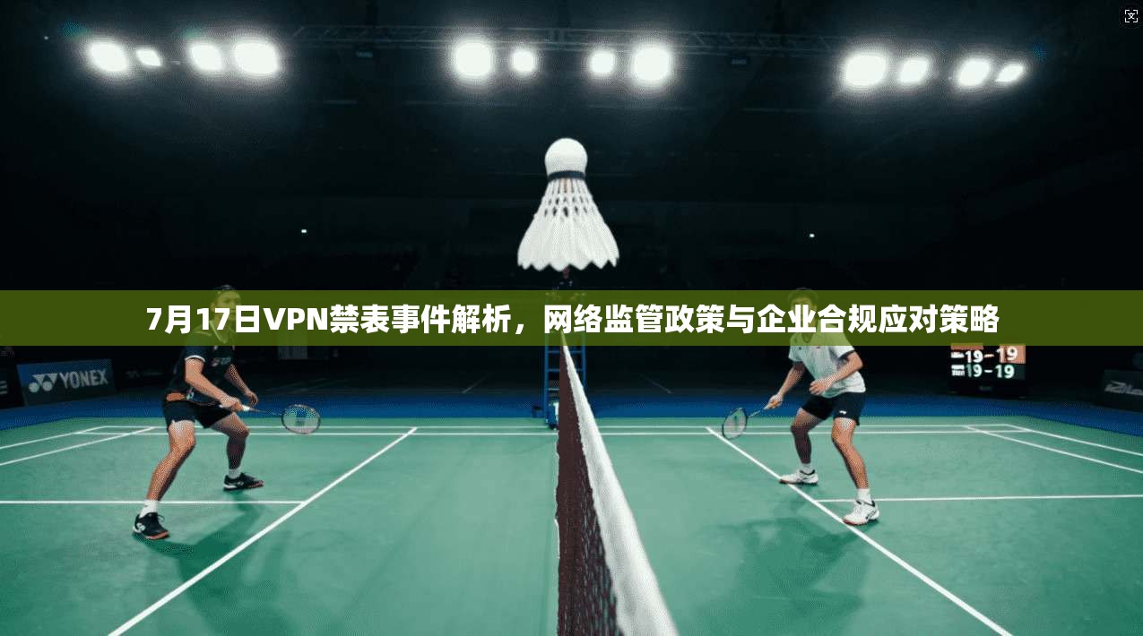 7月17日VPN禁表事件解析,网络监管政策与企业合规应对策略