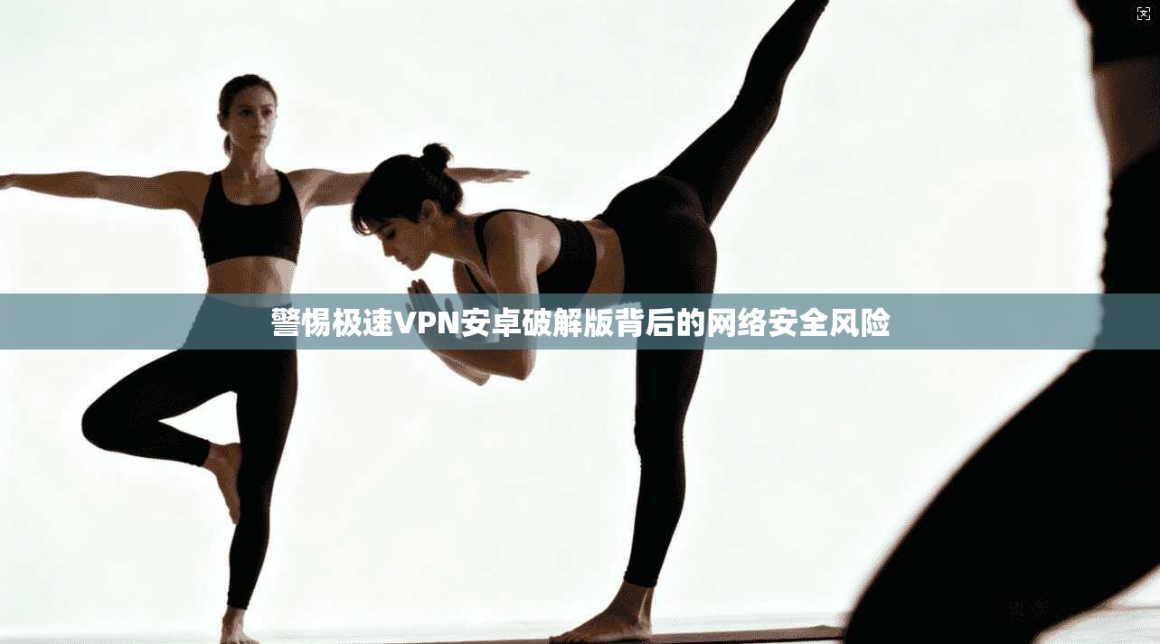警惕极速VPN安卓破解版背后的网络安全风险