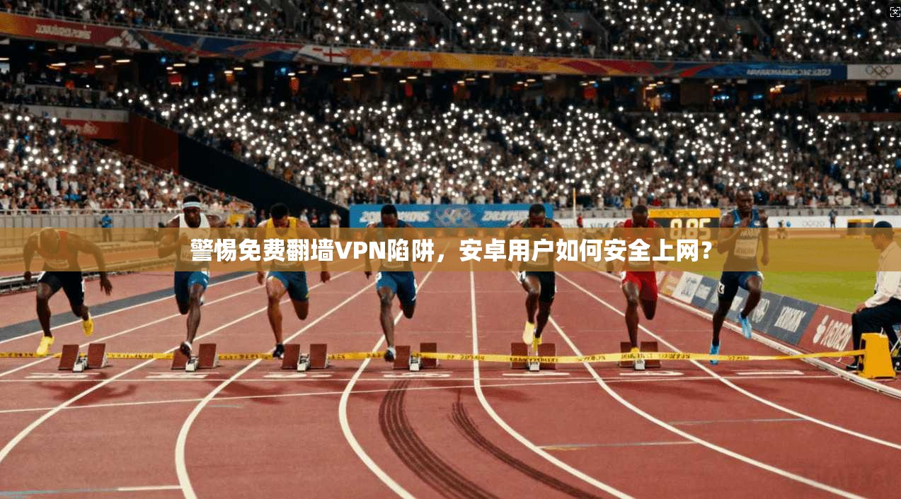 警惕免费翻墙VPN陷阱,安卓用户如何安全上网?
