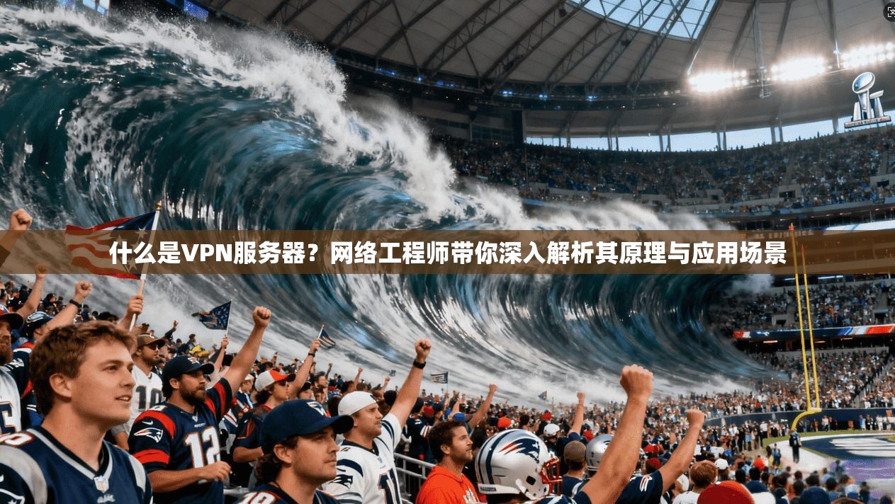 什么是VPN服务器？网络工程师带你深入解析其原理与应用场景