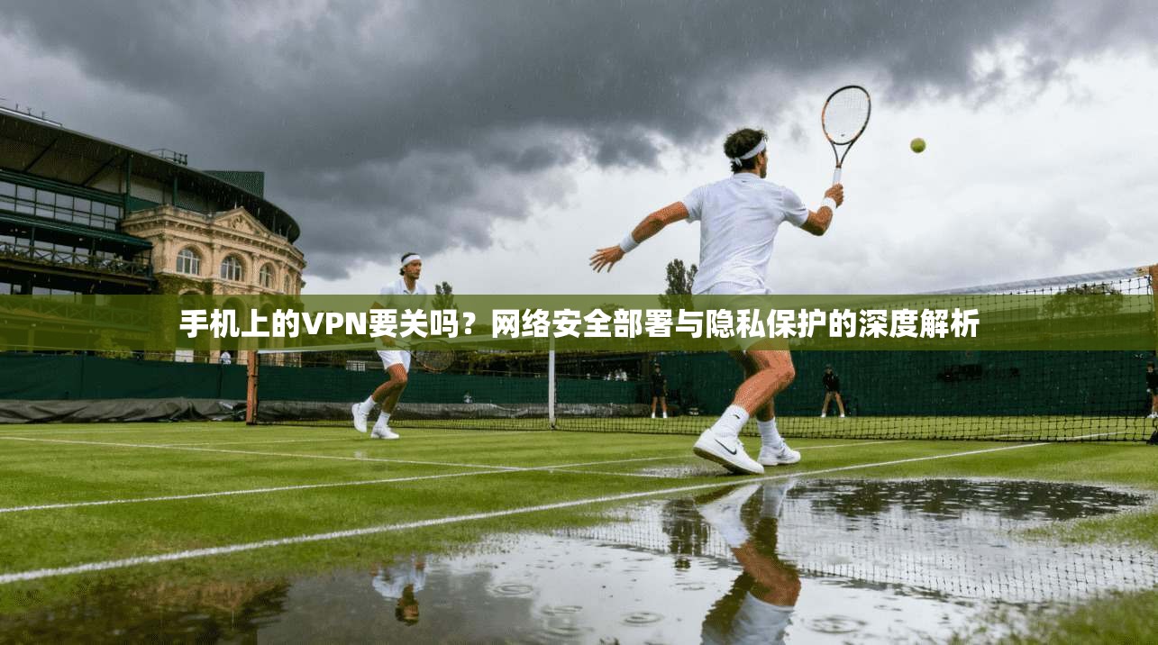 手机上的VPN要关吗？网络安全部署与隐私保护的深度解析