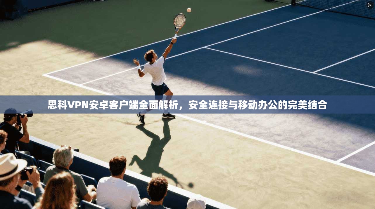 思科VPN安卓客户端全面解析,安全连接与移动办公的完美结合