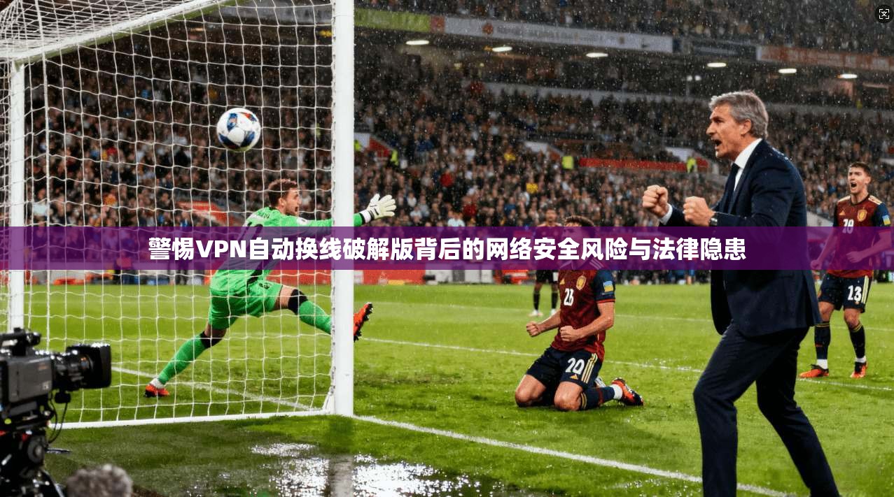 警惕VPN自动换线破解版背后的网络安全风险与法律隐患