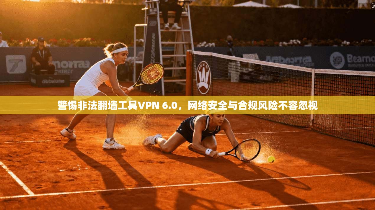 警惕非法翻墙工具VPN 6.0,网络安全与合规风险不容忽视