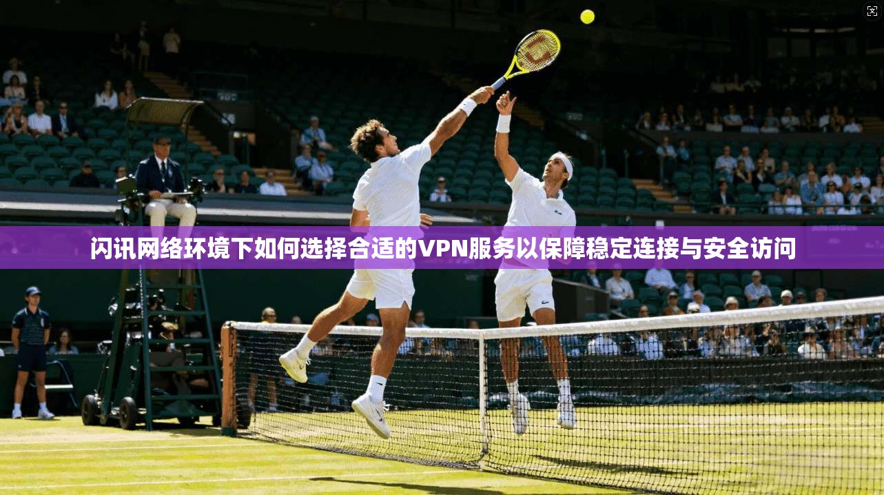 闪讯网络环境下如何选择合适的VPN服务以保障稳定连接与安全访问