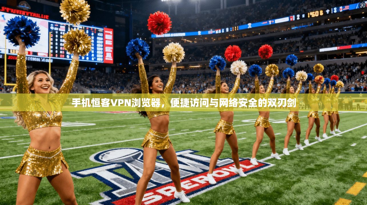 手机恒客VPN浏览器,便捷访问与网络安全的双刃剑