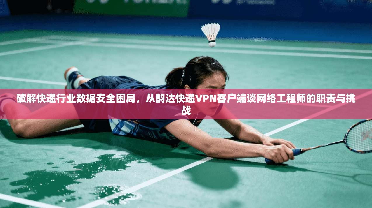 破解快递行业数据安全困局，从韵达快递VPN客户端谈网络工程师的职责与挑战