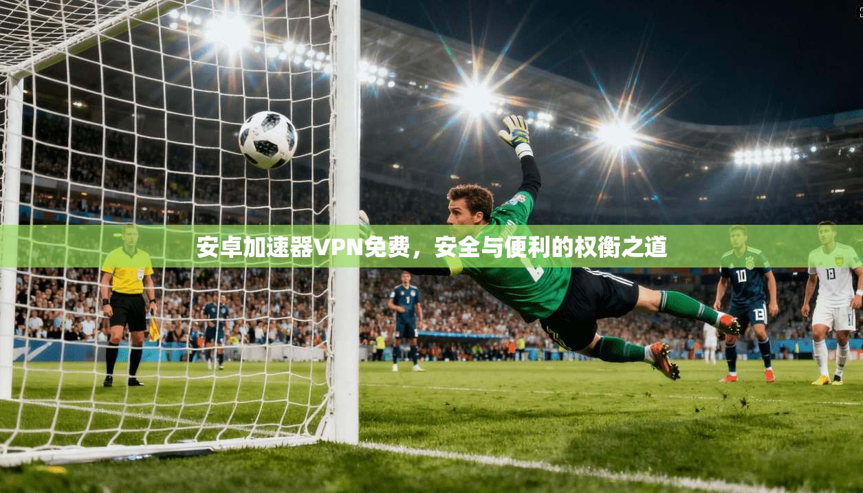 安卓加速器VPN免费,安全与便利的权衡之道