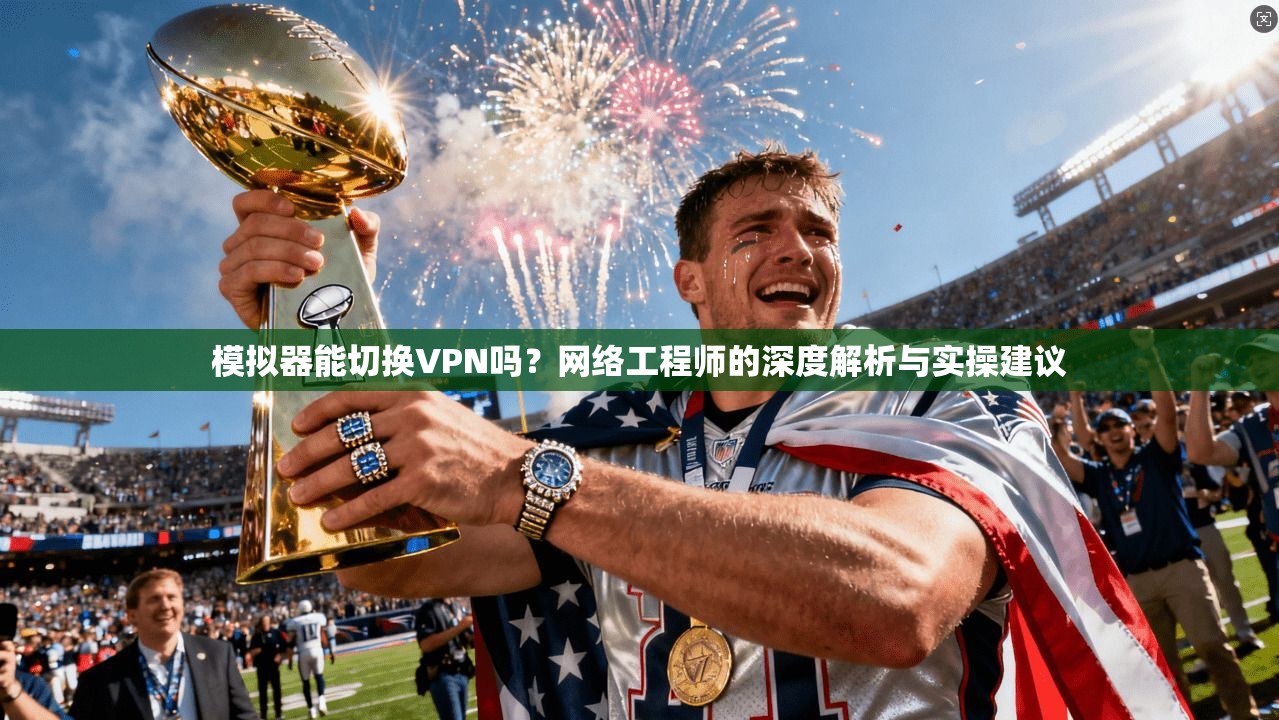 模拟器能切换VPN吗？网络工程师的深度解析与实操建议