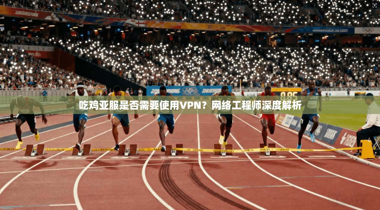 吃鸡亚服是否需要使用VPN?网络工程师深度解析