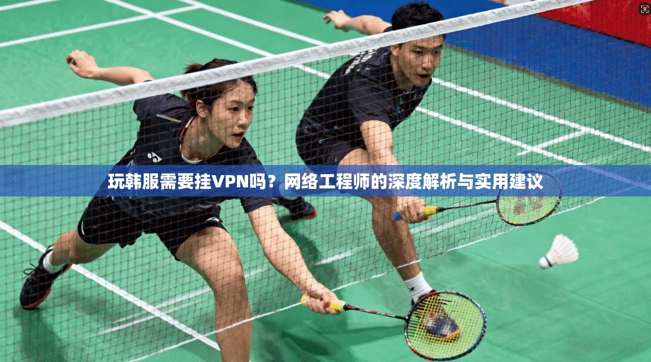 玩韩服需要挂VPN吗?网络工程师的深度解析与实用建议