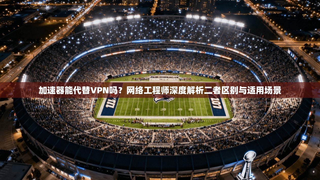 加速器能代替VPN吗?网络工程师深度解析二者区别与适用场景