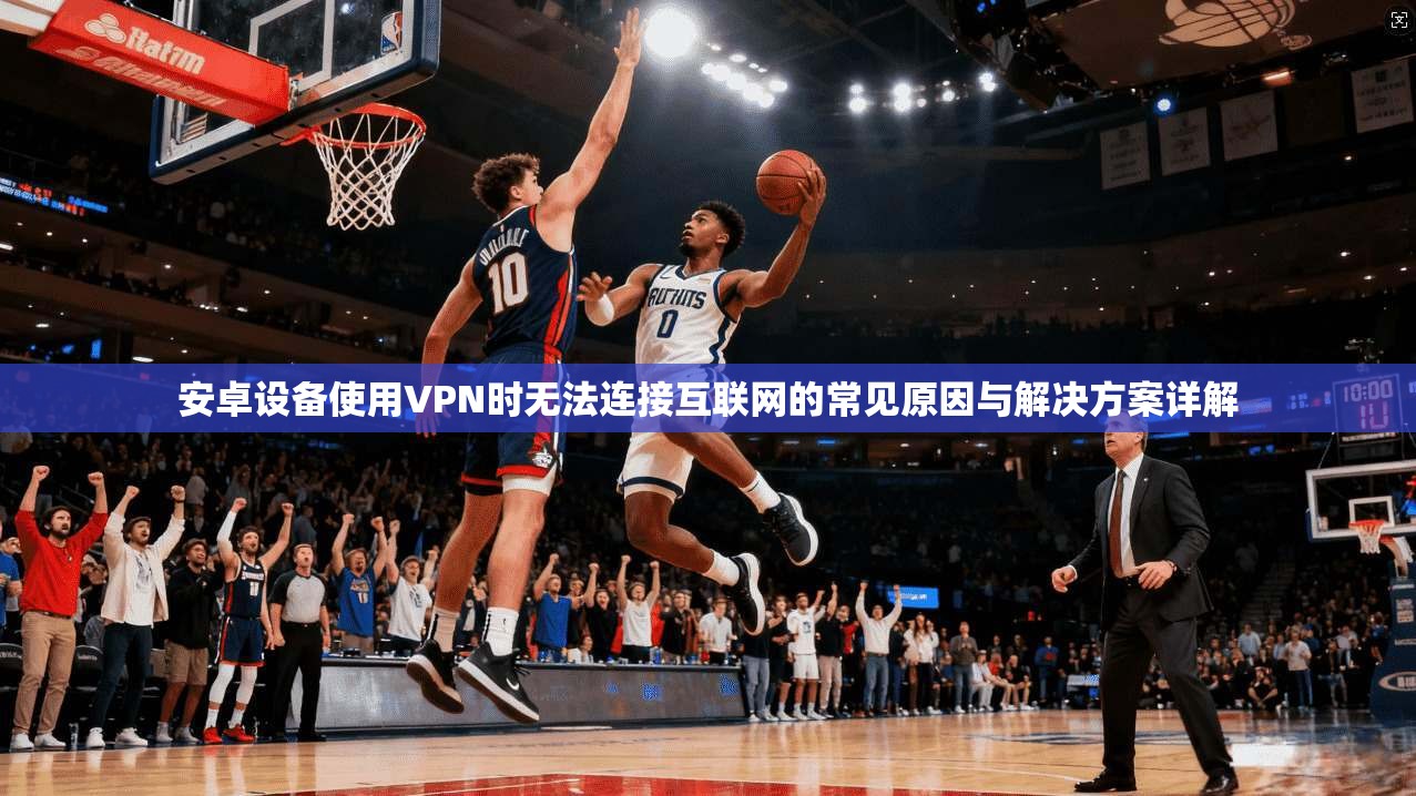 安卓设备使用VPN时无法连接互联网的常见原因与解决方案详解