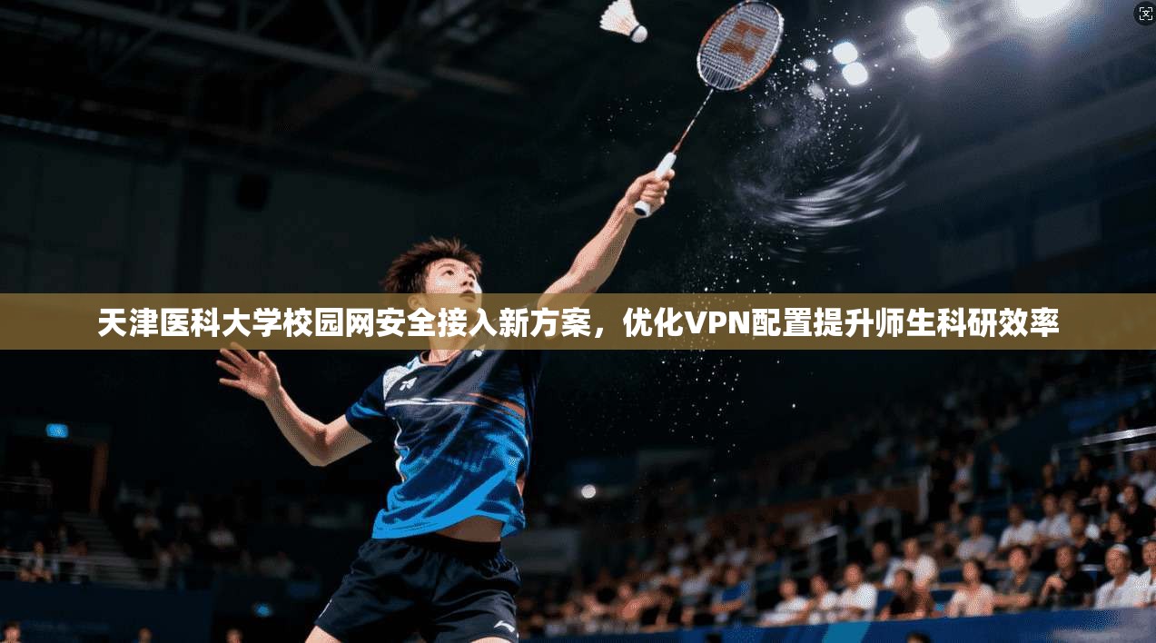 天津医科大学校园网安全接入新方案,优化VPN配置提升师生科研效率