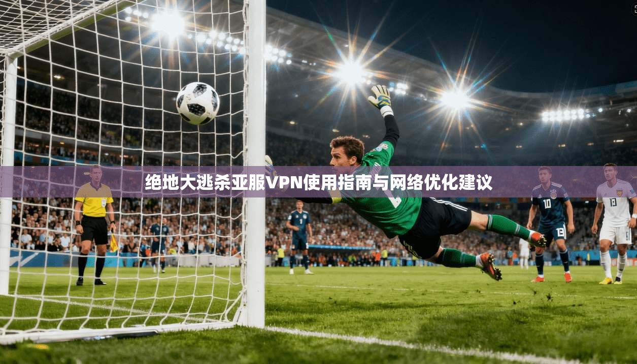 绝地大逃杀亚服VPN使用指南与网络优化建议