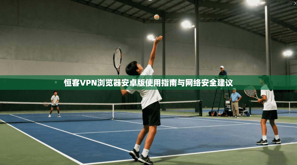 恒客VPN浏览器安卓版使用指南与网络安全建议