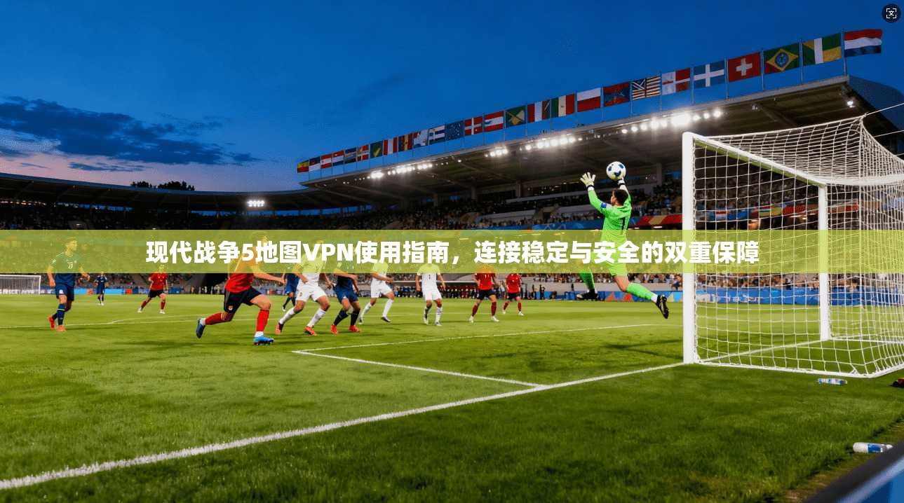 现代战争5地图VPN使用指南,连接稳定与安全的双重保障