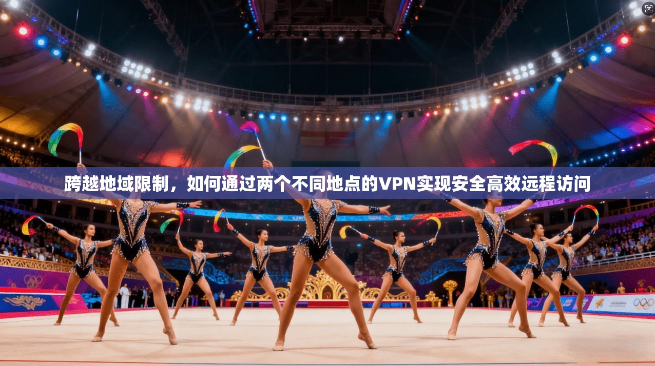 跨越地域限制，如何通过两个不同地点的VPN实现安全高效远程访问