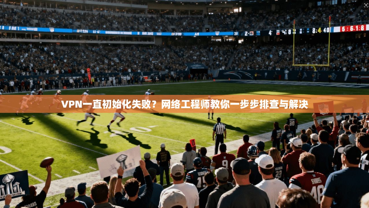 VPN一直初始化失败?网络工程师教你一步步排查与解决