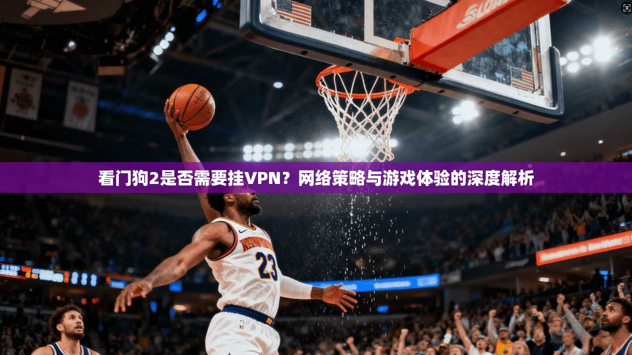 看门狗2是否需要挂VPN?网络策略与游戏体验的深度解析